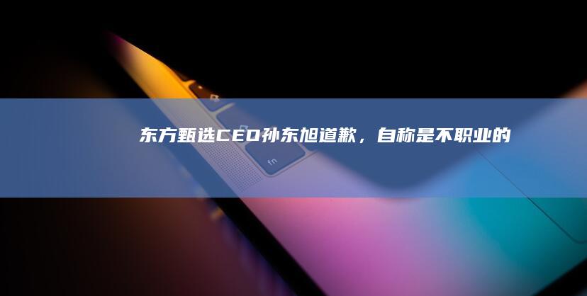 东方甄选CEO孙东旭道歉，自称是 「 不职业 」 的表现，有哪些信息值得关注？